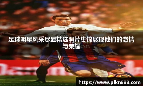 足球明星风采尽显精选照片集锦展现他们的激情与荣耀